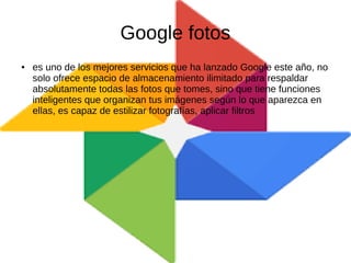 Google fotos
● es uno de los mejores servicios que ha lanzado Google este año, no
solo ofrece espacio de almacenamiento ilimitado para respaldar
absolutamente todas las fotos que tomes, sino que tiene funciones
inteligentes que organizan tus imágenes según lo que aparezca en
ellas, es capaz de estilizar fotografías, aplicar filtros
 