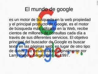 El mundo de google
es un motor de búsqueda en la web propiedad
y el principal producto de Google, es el motor
de búsqueda más utilizado en la Web, recibe
cientos de millones de consultas cada día a
través de sus diferentes servicios. El objetivo
principal del buscador de Google es buscar
texto en las páginas web, en lugar de otro tipo
de datos, fue desarrollado originalmente por
Larry Page y Sergey Brin en 1997.
 