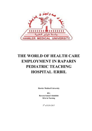 THE WORLD OF HEALTH CARE
EMPLOYMENT IN RAPARIN
PEDIATRIC TEACHING
HOSPITAL /ERBIL
Hawler Medical University
BY:
Raveen Ismael Abdullah
B.Sc in Nursing
5th
of JUN 2017
 