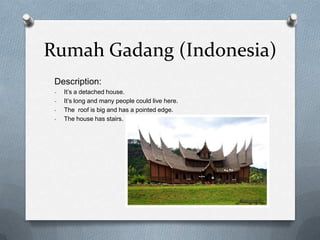 Rumah Gadang (Indonesia)
 Description:
 -   It’s a detached house.
 -   It’s long and many people could live here.
 -   The roof is big and has a pointed edge.
 -   The house has stairs.
 
