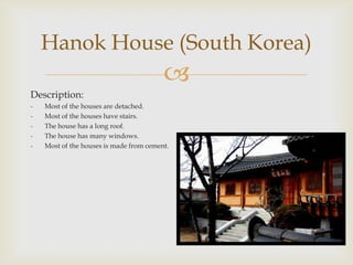 Hanok House (South Korea)
                                         
Description:
-   Most of the houses are detached.
-   Most of the houses have stairs.
-   The house has a long roof.
-   The house has many windows.
-   Most of the houses is made from cement.
 