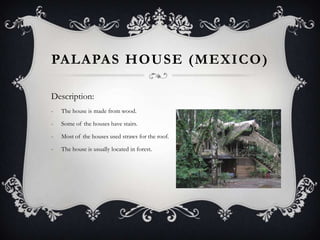 PALAPAS HOUSE (MEXICO )

Description:
-   The house is made from wood.

-   Some of the houses have stairs.

-   Most of the houses used straws for the roof.

-   The house is usually located in forest.
 
