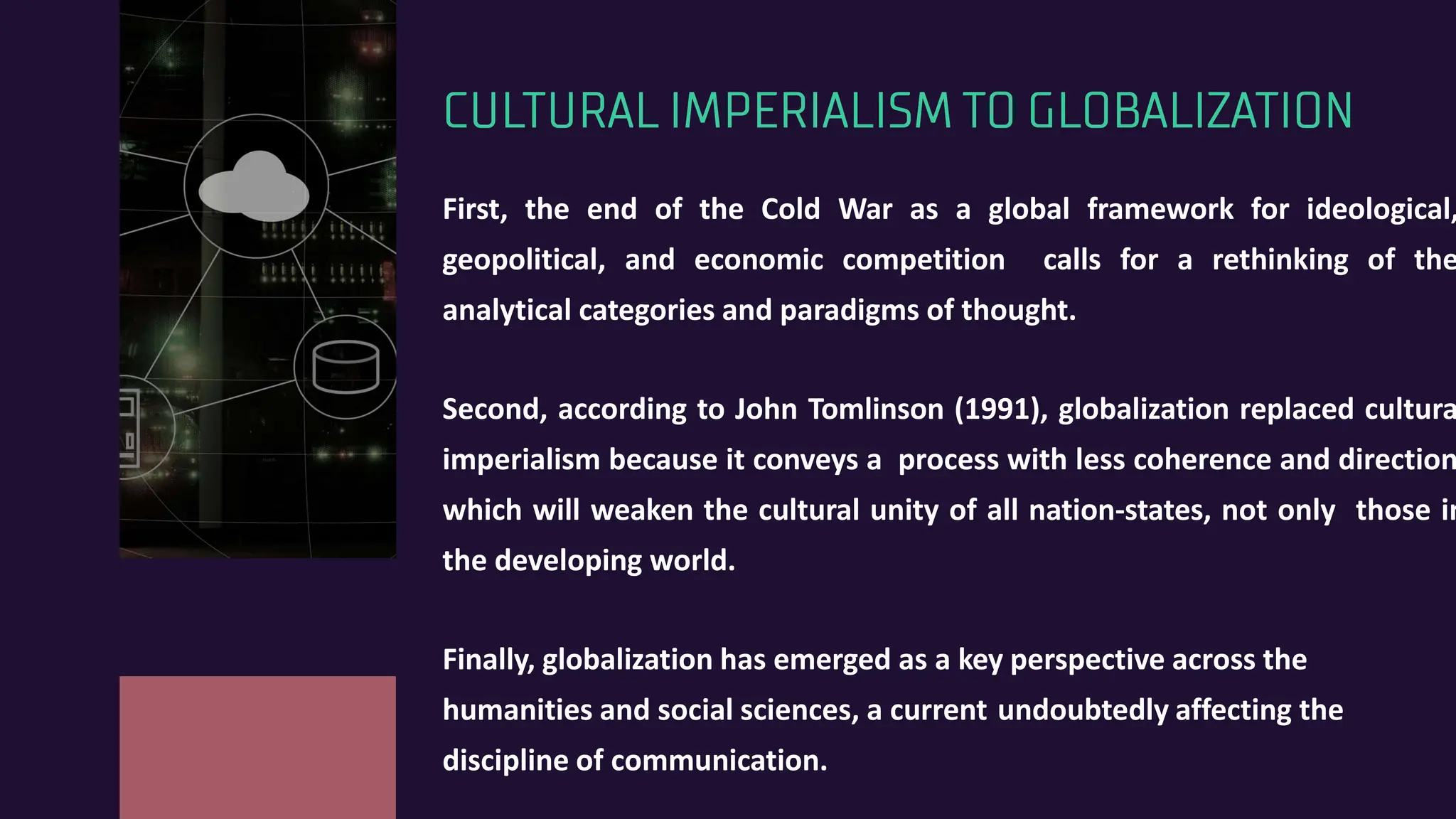 CULTURAL IMPERIALISM TO GLOBALIZATION
First, the end of the Cold War as a global framework for ideological,
geopolitical, and economic competition calls for a rethinking of the
analytical categories and paradigms of thought.
Second, according to John Tomlinson (1991), globalization replaced cultura
imperialism because it conveys a process with less coherence and direction
which will weaken the cultural unity of all nation-states, not only those in
the developing world.
Finally, globalization has emerged as a key perspective across the
humanities and social sciences, a current undoubtedly affecting the
discipline of communication.
 