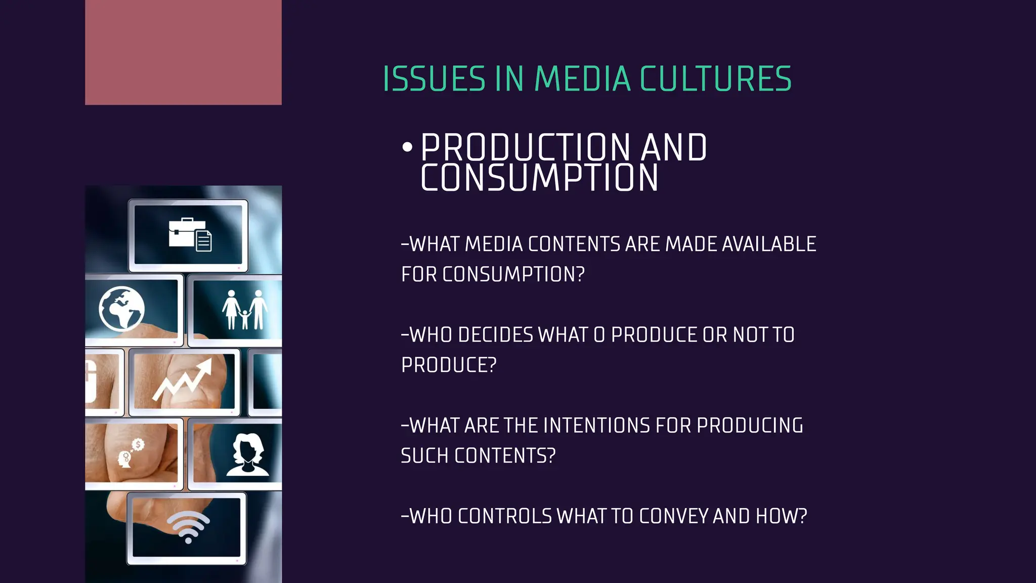 ISSUES IN MEDIA CULTURES
•PRODUCTION AND
CONSUMPTION
-WHAT MEDIA CONTENTS ARE MADE AVAILABLE
FOR CONSUMPTION?
-WHO DECIDES WHAT O PRODUCE OR NOT TO
PRODUCE?
-WHAT ARE THE INTENTIONS FOR PRODUCING
SUCH CONTENTS?
-WHO CONTROLS WHAT TO CONVEY AND HOW?
 