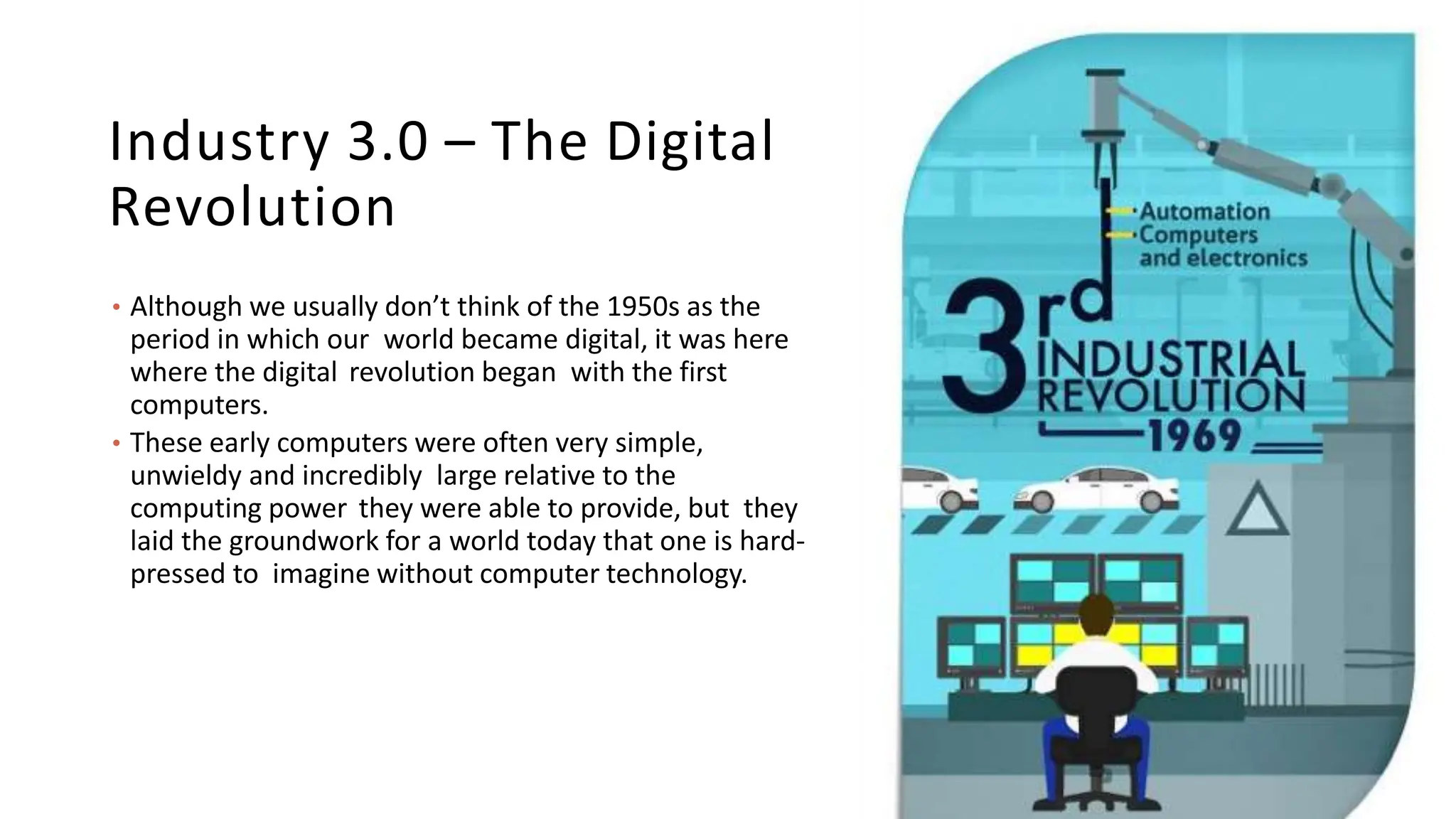 Industry 3.0 – The Digital
Revolution
• Although we usually don’t think of the 1950s as the
period in which our world became digital, it was here
where the digital revolution began with the first
computers.
• These early computers were often very simple,
unwieldy and incredibly large relative to the
computing power they were able to provide, but they
laid the groundwork for a world today that one is hard-
pressed to imagine without computer technology.
 