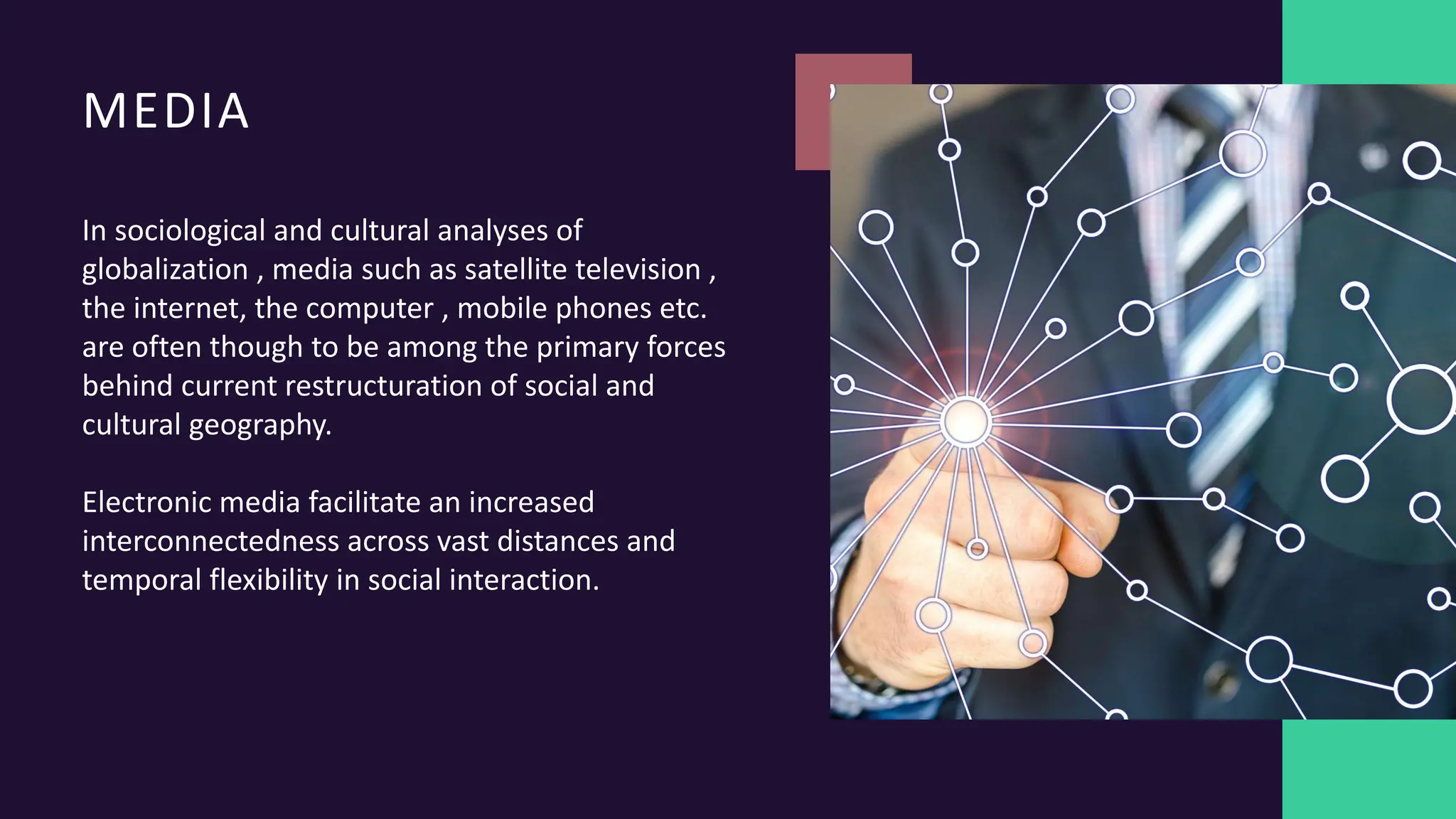 MEDIA
In sociological and cultural analyses of
globalization , media such as satellite television ,
the internet, the computer , mobile phones etc.
are often though to be among the primary forces
behind current restructuration of social and
cultural geography.
Electronic media facilitate an increased
interconnectedness across vast distances and
temporal flexibility in social interaction.
 
