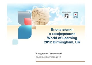 Впечатления
         о конференции
         World of Learning
       2012 Birmingham, UK


Владислав Смилевский
Россия, 30 октября 2012
 