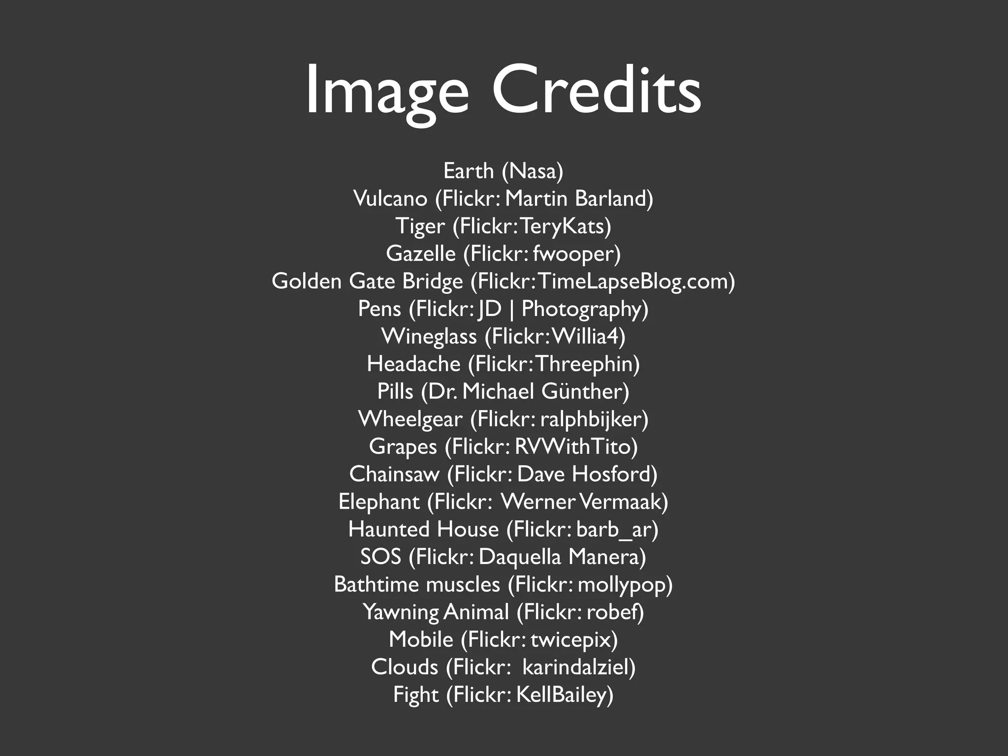 Image Credits
                   Earth (Nasa)
        Vulcano (Flickr: Martin Barland)
             Tiger (Flickr: TeryKats)
            Gazelle (Flickr: fwooper)
Golden Gate Bridge (Flickr: TimeLapseBlog.com)
        Pens (Flickr: JD | Photography)
           Wineglass (Flickr: Willia4)
          Headache (Flickr: Threephin)
           Pills (Dr. Michael Günther)
        Wheelgear (Flickr: ralphbijker)
          Grapes (Flickr: RVWithTito)
       Chainsaw (Flickr: Dave Hosford)
      Elephant (Flickr: Werner Vermaak)
       Haunted House (Flickr: barb_ar)
         SOS (Flickr: Daquella Manera)
     Bathtime muscles (Flickr: mollypop)
         Yawning Animal (Flickr: robef)
            Mobile (Flickr: twicepix)
          Clouds (Flickr: karindalziel)
             Fight (Flickr: KellBailey)
 