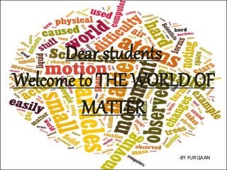 Dear students
Welcome to THE WORLD OF
MATTER
-BY FURQAAN
 
