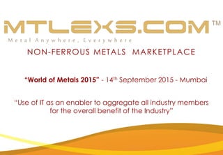 NON-FERROUS METALS MARKETPLACE
“Use of IT as an enabler to aggregate all industry members
for the overall benefit of the Industry”
“World of Metals 2015” - 14th September 2015 - Mumbai
 