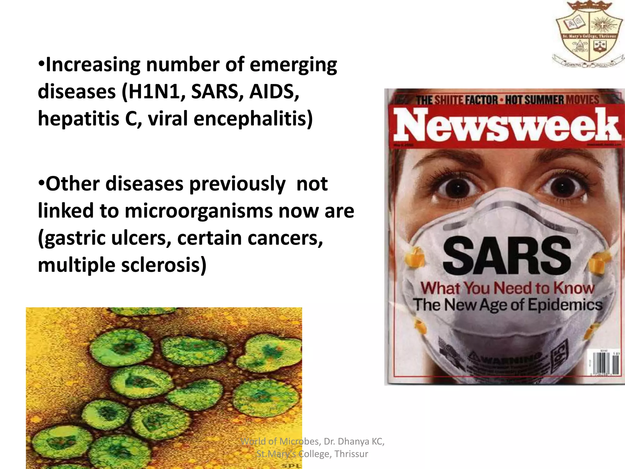 •Increasing number of emerging
diseases (H1N1, SARS, AIDS,
hepatitis C, viral encephalitis)
•Other diseases previously not
linked to microorganisms now are
(gastric ulcers, certain cancers,
multiple sclerosis)
World of Microbes, Dr. Dhanya KC,
St.Mary's College, Thrissur
 