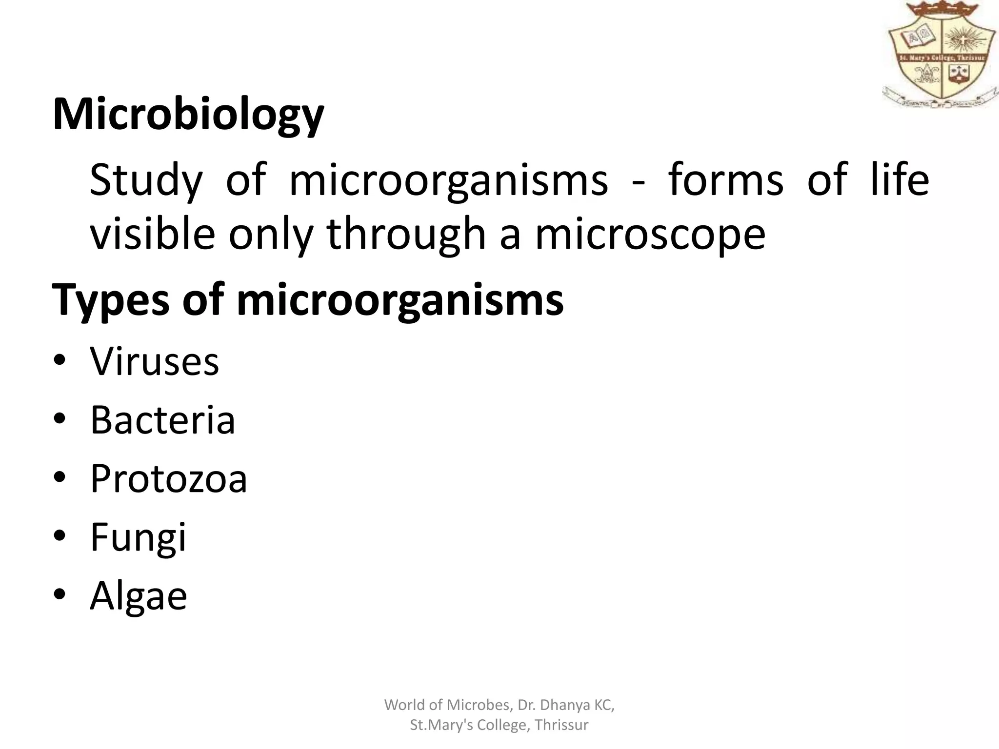 Microbiology
Study of microorganisms - forms of life
visible only through a microscope
Types of microorganisms
• Viruses
• Bacteria
• Protozoa
• Fungi
• Algae
World of Microbes, Dr. Dhanya KC,
St.Mary's College, Thrissur
 