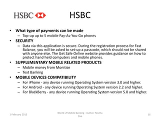 HSBC
• What type of payments can be made
      – Top-up up to 5 mobile Pay-As-You-Go phones
• SECURITY
      – Data via this application is secure. During the registration process for Fast
        Balance, you will be asked to set-up a passcode, which should not be shared
        with anyone else. The Get Safe Online website provides guidance on how to
        protect hand held computers and mobile phones.
• SUPPLEMENTARY MOBILE RELATED PRODUCTS
      – Mobile money from Monitise
      – Text Banking
• MOBILE DEVICES COMPATIBILITY
      – For iPhone - any device running Operating System version 3.0 and higher.
      – For Android - any device running Operating System version 2.2 and higher.
      – For BlackBerry - any device running Operating System version 5.0 and higher.




                              World of Mobile Banking - Author: Muthu
1 February 2013                                                                         10
                                                Siva
 