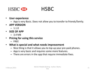 HSBC
• User experience
      – App is very Basic. Does not allow you to transfer to friends/family.
• APP VERSION
      – 1.1.0
• SIZE OF APP
      – 3.4 MB
• Pricing for using this service
      – FREE
• What is special and what needs improvement
      – Nice thing is that it allows you to top up your pre-paid phones.
      – App is very basic and requires some more features.
      – There are errors in the app that require immediate fixes.



                            World of Mobile Banking - Author: Muthu
1 February 2013                                                                11
                                              Siva
 