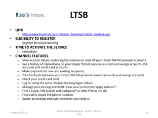 LTSB
•    LINK
      – http://www.lloydstsb.com/internet_banking/mobile_banking.asp
•    ELIGIBILITY TO REGISTER
      – Register for online banking
•    TIME TO ACTIVATE THE SERVICE
      – Immediate
•    CHANNEL FEATURES
      – View account details, including the balance on most of your Lloyds TSB UK personal accounts.
      – See a history of transactions on your Lloyds TSB UK personal current and savings accounts, ISA
        accounts and credit card accounts.
      – Make payments to new and existing recipients.
      – Transfer funds between your Lloyds TSB UK personal current accounts and savings accounts.
      – Check your credit card limit.
      – Log on using the same Internet Banking logon details.
      – Manage your existing overdraft. View your current mortgage balance*.
      – Find a Lloyds TSB branch and Cashpoint® or LINK ATM in the UK.
      – Find useful Lloyds TSB phone numbers
      – Switch to desktop and back whenever you need to.


                                   World of Mobile Banking - Author: Muthu
1 February 2013                                                                                     12
                                                     Siva
 
