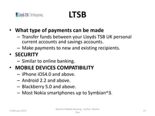 LTSB
• What type of payments can be made
      – Transfer funds between your Lloyds TSB UK personal
        current accounts and savings accounts.
      – Make payments to new and existing recipients.
• SECURITY
      – Similar to online banking.
• MOBILE DEVICES COMPATIBILITY
      –    iPhone iOS4.0 and above.
      –    Android 2.2 and above.
      –    Blackberry 5.0 and above.
      –    Most Nokia smartphones up to Symbian^3.


                         World of Mobile Banking - Author: Muthu
1 February 2013                                                    13
                                           Siva
 