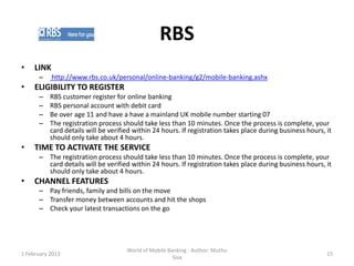 RBS
•    LINK
      –     http://www.rbs.co.uk/personal/online-banking/g2/mobile-banking.ashx
•    ELIGIBILITY TO REGISTER
      –    RBS customer register for online banking
      –    RBS personal account with debit card
      –    Be over age 11 and have a have a mainland UK mobile number starting 07
      –    The registration process should take less than 10 minutes. Once the process is complete, your
           card details will be verified within 24 hours. If registration takes place during business hours, it
           should only take about 4 hours.
•    TIME TO ACTIVATE THE SERVICE
      – The registration process should take less than 10 minutes. Once the process is complete, your
        card details will be verified within 24 hours. If registration takes place during business hours, it
        should only take about 4 hours.
•    CHANNEL FEATURES
      – Pay friends, family and bills on the move
      – Transfer money between accounts and hit the shops
      – Check your latest transactions on the go




                                      World of Mobile Banking - Author: Muthu
1 February 2013                                                                                              15
                                                        Siva
 