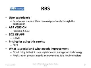 RBS
• User experience
      – Easy to use menus. User can navigate freely though the
        application
• APP VERSION
      – Version 2.2.73
• SIZE OF APP
      – 3.6MB
• Pricing for using this service
      – FREE
• What is special and what needs improvement
      – Good thing is that it uses sophisticated encryption technology
      – Registration process needs improvement. It is not immediate

                          World of Mobile Banking - Author: Muthu
1 February 2013                                                          17
                                            Siva
 