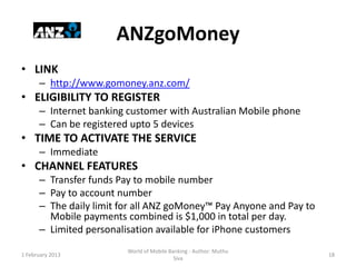 ANZgoMoney
• LINK
      – http://www.gomoney.anz.com/
• ELIGIBILITY TO REGISTER
      – Internet banking customer with Australian Mobile phone
      – Can be registered upto 5 devices
• TIME TO ACTIVATE THE SERVICE
      – Immediate
• CHANNEL FEATURES
      – Transfer funds Pay to mobile number
      – Pay to account number
      – The daily limit for all ANZ goMoney™ Pay Anyone and Pay to
        Mobile payments combined is $1,000 in total per day.
      – Limited personalisation available for iPhone customers
                         World of Mobile Banking - Author: Muthu
1 February 2013                                                      18
                                           Siva
 