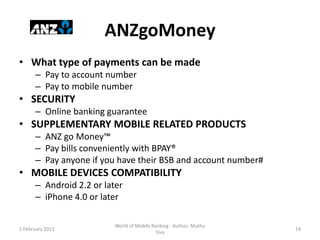 ANZgoMoney
• What type of payments can be made
      – Pay to account number
      – Pay to mobile number
• SECURITY
      – Online banking guarantee
• SUPPLEMENTARY MOBILE RELATED PRODUCTS
      – ANZ go Money™
      – Pay bills conveniently with BPAY®
      – Pay anyone if you have their BSB and account number#
• MOBILE DEVICES COMPATIBILITY
      – Android 2.2 or later
      – iPhone 4.0 or later

                          World of Mobile Banking - Author: Muthu
1 February 2013                                                     19
                                            Siva
 