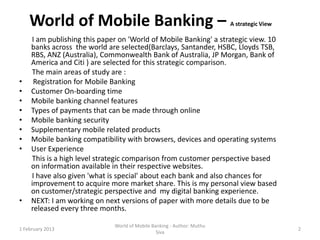World of Mobile Banking –                                           A strategic View

     I am publishing this paper on 'World of Mobile Banking' a strategic view. 10
     banks across the world are selected(Barclays, Santander, HSBC, Lloyds TSB,
     RBS, ANZ (Australia), Commonwealth Bank of Australia, JP Morgan, Bank of
     America and Citi ) are selected for this strategic comparison.
     The main areas of study are :
•     Registration for Mobile Banking
•    Customer On-boarding time
•    Mobile banking channel features
•    Types of payments that can be made through online
•    Mobile banking security
•    Supplementary mobile related products
•    Mobile banking compatibility with browsers, devices and operating systems
•    User Experience
     This is a high level strategic comparison from customer perspective based
     on information available in their respective websites.
     I have also given 'what is special' about each bank and also chances for
     improvement to acquire more market share. This is my personal view based
     on customer/strategic perspective and my digital banking experience.
•    NEXT: I am working on next versions of paper with more details due to be
     released every three months.

                              World of Mobile Banking - Author: Muthu
1 February 2013                                                                            2
                                                Siva
 