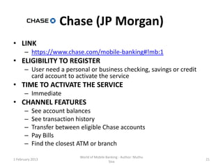 Chase (JP Morgan)
• LINK
      – https://www.chase.com/mobile-banking#!mb:1
• ELIGIBILITY TO REGISTER
      – User need a personal or business checking, savings or credit
        card account to activate the service
• TIME TO ACTIVATE THE SERVICE
      – Immediate
• CHANNEL FEATURES
      –    See account balances
      –    See transaction history
      –    Transfer between eligible Chase accounts
      –    Pay Bills
      –    Find the closest ATM or branch
                            World of Mobile Banking - Author: Muthu
1 February 2013                                                        21
                                              Siva
 