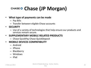 Chase (JP Morgan)
• What type of payments can be made
      – Pay Bills
      – Transfer between eligible Chase accounts
• SECURITY
      – Use of a variety of technologies that help ensure our products and
        services remain secure.
• SUPPLEMENTARY MOBILE RELATED PRODUCTS
      – Chase QuickPay Chase QuickDeposit
• MOBILE DEVICES COMPATIBILITY
      –    Android
      –    iPhone
      –    Blackberry
      –    Windows
      –    iPad

                           World of Mobile Banking - Author: Muthu
1 February 2013                                                              22
                                             Siva
 