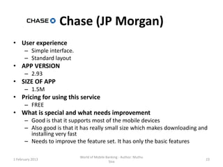 Chase (JP Morgan)
• User experience
      – Simple interface.
      – Standard layout
• APP VERSION
      – 2.93
• SIZE OF APP
      – 1.5M
• Pricing for using this service
      – FREE
• What is special and what needs improvement
      – Good is that it supports most of the mobile devices
      – Also good is that it has really small size which makes downloading and
        installing very fast
      – Needs to improve the feature set. It has only the basic features

                            World of Mobile Banking - Author: Muthu
1 February 2013                                                              23
                                              Siva
 