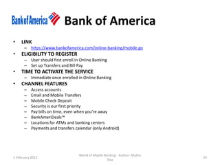 Bank of America
•    LINK
      – https://www.bankofamerica.com/online-banking/mobile.go
•    ELIGIBILITY TO REGISTER
      – User should first enroll in Online Banking
      – Set up Transfers and Bill Pay
•    TIME TO ACTIVATE THE SERVICE
      – Immediate once enrolled in Online Banking
•    CHANNEL FEATURES
      –    Access accounts
      –    Email and Mobile Transfers
      –    Mobile Check Deposit
      –    Security is our first priority
      –    Pay bills on time, even when you’re away
      –    BankAmeriDeals™
      –    Locations for ATMs and banking centers
      –    Payments and transfers calendar (only Android)




                                   World of Mobile Banking - Author: Muthu
1 February 2013                                                              24
                                                     Siva
 