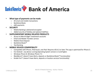 Bank of America
•    What type of payments can be made
      –    All email and mobile transactions
      –    BankAmeriDeals
      –    eBill payments
•    SECURITY
      –    Mobile Banking is delivered encrypted
      –    Added security of SiteKey and optional SafePass
•    SUPPLEMENTARY MOBILE RELATED PRODUCTS
      –    Access to Merrill Edge® investment accounts
      –    Email and Mobile Transfers service
      –    Mobile Check Deposit
      –    BankAmeriDeals™
      –    Text Banking
•    MOBILE DEVICES COMPATIBILITY
      –    Compatible with iPhone, iPod touch, and iPad. Requires iOS 4.3 or later. This app is optimized for iPhone 5.
      –    For Android - any device running Operating System version 2.2 and higher.
      –    Windows Phone 8, Windows Phone 7.5
      –    BlackBerry® ( doesn’t have Alerts, deposits or BankAmeriDeals™ functionality)
      –    Kindle Fire™ ( doesn’t have Alerts, deposits or location services functionality)




                                         World of Mobile Banking - Author: Muthu
1 February 2013                                                                                                       25
                                                           Siva
 