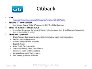 Citibank
•    LINK
      – https://online.citibank.com/US/JRS/pands/detail.do?ID=CitiMobile
•    ELIGIBILITY TO REGISTER
      – User should have a Citibank® account or Citi® Credit Card account
•    TIME TO ACTIVATE THE SERVICE
      – Immediate. Download the app and Sign on using the same User ID and Password you use to
        access your accounts online
•    CHANNEL FEATURES
      –    Check Account Balances and recent activity, including credit card transactions
      –    Pay bills and track payments
      –    Transfer funds between accounts
      –    Deposit checks
      –    Make Credit Card payments
      –    Check outstanding credit card balance
      –    See recent credit card transactions
      –    View available credit Track rewards
      –    Find nearby ATMs and branches



                                    World of Mobile Banking - Author: Muthu
1 February 2013                                                                                  27
                                                      Siva
 