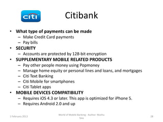 Citibank
• What type of payments can be made
      – Make Credit Card payments
      – Pay bills
• SECURITY
      – Accounts are protected by 128-bit encryption
• SUPPLEMENTARY MOBILE RELATED PRODUCTS
      –    Pay other people money using Popmoney
      –    Manage home equity or personal lines and loans, and mortgages
      –    Citi Text Banking
      –    Citi Mobile for smartphones
      –    Citi Tablet apps
• MOBILE DEVICES COMPATIBILITY
      – Requires iOS 4.3 or later. This app is optimized for iPhone 5.
      – Requires Android 2.0 and up

                             World of Mobile Banking - Author: Muthu
1 February 2013                                                            28
                                               Siva
 