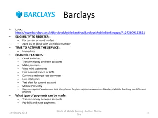 Barclays
•    LINK:
     http://www.barclays.co.uk/BarclaysMobileBanking/BarclaysMobileBankingapp/P1242609123821
•    ELIGIBILITY TO REGISTER :
      –    For current account holders
      –    Aged 16 or above with uk mobile number
•    TIME TO ACTIVATE THE SERVICE :
      –    Immediate
•    CHANNEL FEATURES :
      –    Check Balances
      –    Transfer money between accounts
      –    Make payments
      –    View mini statements
      –    Find nearest branch or ATM
      –    Currency exchange rate converter
      –    Live stock price
      –    Text alert for current account
      –    Mobile PINsentry
      –    Register again if customers lost the phone Register a joint account on Barclays Mobile Banking on different
           phones
•    What type of payments can be made
      –    Transfer money between accounts
      –    Pay bills and make payments

                                        World of Mobile Banking - Author: Muthu
1 February 2013                                                                                                          3
                                                          Siva
 
