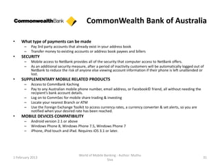 CommonWealth Bank of Australia

•    What type of payments can be made
      –    Pay 3rd party accounts that already exist in your address book
      –    Transfer money to existing accounts or address book payees and billers
•    SECURITY
      –    Mobile access to NetBank provides all of the security that computer access to NetBank offers.
      –    As an additional security measure, after a period of inactivity customers will be automatically logged out of
           NetBank to reduce the risk of anyone else viewing account information if their phone is left unattended or
           lost.
•    SUPPLEMENTARY MOBILE RELATED PRODUCTS
      –    Access to CommBank Kaching
      –    Pay to any Australian mobile phone number, email address, or Facebook© friend, all without needing the
           recipient's bank account details.
      –    Log on to CommSec for mobile share trading & investing
      –    Locate your nearest Branch or ATM
      –    Use the Foreign Exchange Toolkit to access currency rates, a currency converter & set alerts, so you are
           notified when your desired rate has been reached.
•    MOBILE DEVICES COMPATIBILITY
      –    Android version 2.1 or above
      –    Windows Phone 8, Windows Phone 7.5, Windows Phone 7
      –    iPhone, iPod touch and iPad. Requires iOS 3.1 or later.




                                         World of Mobile Banking - Author: Muthu
1 February 2013                                                                                                        31
                                                           Siva
 