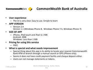 CommonWealth Bank of Australia

• User experience
      – The UI is very clear. Easy to use. Simple to learn
• APP VERSION
      – Version 2.4
        Version 1.1 (Windows Phone 8, Windows Phone 7.5, Windows Phone 7)
• SIZE OF APP
      – iPhone, iPod touch and iPad: 6.1 MB
        Android: 2MB
        Windows: Less than 1 MB
• Pricing for using this service
      – FREE
• What is special and what needs improvement
      – Special thing about this app is its ability to locate your nearest Commonwealth
        Bank ATM or branch through a manual search or GPS (iPhone only).
      – Seems it does not have credit payment facility and cheque deposit either.
      – Users can not manage statements or tokens.

                               World of Mobile Banking - Author: Muthu
1 February 2013                                                                      32
                                                 Siva
 