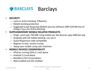 Barclays
• SECURITY
      – same as online banking -PINsentry
      – Mobile banking protection
      – Suggested to get Kaspersky Mobile Security Software (RRP £19.99) free of
        charge if you use Online Banking.
• SUPPLEMENTARY MOBILE RELATED PRODUCTS
      –    Pingit- send upto 750 GBP using mobile per day Receive upto 5000 per day
      –    Anybody with UK mobile banking can use it
      –    Quick Responsive code compatible
      –    Register to only receive money
      –    Topup your mobile using cash machines
• MOBILE DEVICES COMPATIBILITY
      –    iPhones running iOS4.2.1 and above
      –    Android 2.3 and above
      –    BlackBerry OS 5.0 and above
      –    Web enabled and SSL enabled

                               World of Mobile Banking - Author: Muthu
1 February 2013                                                                       4
                                                 Siva
 