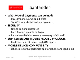 Santander
• What type of payments can be made
      – Pay someone you've paid before
      – Transfer funds between your accounts
• SECURITY
      – Online banking guarantee
      – Free Rapport security software
      – Recommended not to use when using public wi-fi
• SUPPLEMENTARY MOBILE RELATED PRODUCTS
      – Find your nearest branch and ATM centre
• MOBILE DEVICES COMPATIBILITY
      – iphones 4.2 or higher(single app for iphone and ipad) iPad

                        World of Mobile Banking - Author: Muthu
1 February 2013                                                      7
                                          Siva
 