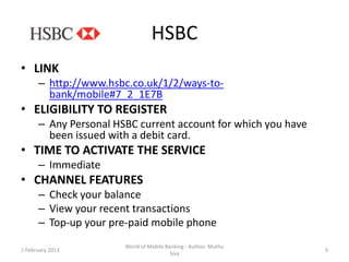 HSBC
• LINK
      – http://www.hsbc.co.uk/1/2/ways-to-
        bank/mobile#7_2_1E7B
• ELIGIBILITY TO REGISTER
      – Any Personal HSBC current account for which you have
        been issued with a debit card.
• TIME TO ACTIVATE THE SERVICE
      – Immediate
• CHANNEL FEATURES
      – Check your balance
      – View your recent transactions
      – Top-up your pre-paid mobile phone
                       World of Mobile Banking - Author: Muthu
1 February 2013                                                  9
                                         Siva
 