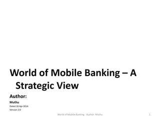 World of Mobile Banking – A
Strategic View
Author:
Muthu
Dated 18 Apr 2014
Version 2.0
World of Mobile Banking - Author: Muthu 1
 