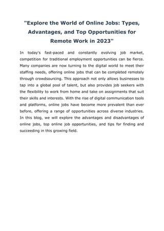 "Explore the World of Online Jobs: Types,
Advantages, and Top Opportunities for
Remote Work in 2023"
In today's fast-paced and constantly evolving job market,
competition for traditional employment opportunities can be fierce.
Many companies are now turning to the digital world to meet their
staffing needs, offering online jobs that can be completed remotely
through crowdsourcing. This approach not only allows businesses to
tap into a global pool of talent, but also provides job seekers with
the flexibility to work from home and take on assignments that suit
their skills and interests. With the rise of digital communication tools
and platforms, online jobs have become more prevalent than ever
before, offering a range of opportunities across diverse industries.
In this blog, we will explore the advantages and disadvantages of
online jobs, top online job opportunities, and tips for finding and
succeeding in this growing field.
 