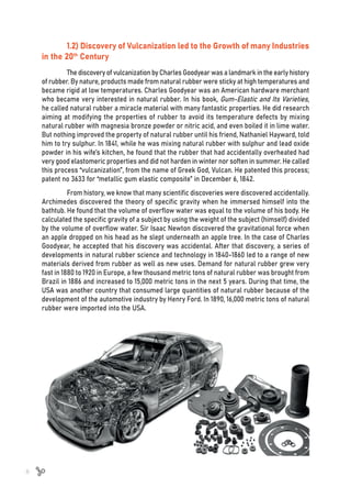 8
1.2) Discovery of Vulcanization led to the Growth of many Industries
in the 20th
Century
The discovery of vulcanization by Charles Goodyear was a landmark in the early history
of rubber. By nature, products made from natural rubber were sticky at high temperatures and
became rigid at low temperatures. Charles Goodyear was an American hardware merchant
who became very interested in natural rubber. In his book, Gum-Elastic and Its Varieties,
he called natural rubber a miracle material with many fantastic properties. He did research
aiming at modifying the properties of rubber to avoid its temperature defects by mixing
natural rubber with magnesia bronze powder or nitric acid, and even boiled it in lime water.
But nothing improved the property of natural rubber until his friend, Nathaniel Hayward, told
him to try sulphur. In 1841, while he was mixing natural rubber with sulphur and lead oxide
powder in his wife’s kitchen, he found that the rubber that had accidentally overheated had
very good elastomeric properties and did not harden in winter nor soften in summer. He called
this process “vulcanization”, from the name of Greek God, Vulcan. He patented this process;
patent no 3633 for “metallic gum elastic composite” in December 6, 1842.
From history, we know that many scientific discoveries were discovered accidentally.
Archimedes discovered the theory of specific gravity when he immersed himself into the
bathtub. He found that the volume of overflow water was equal to the volume of his body. He
calculated the specific gravity of a subject by using the weight of the subject (himself) divided
by the volume of overflow water. Sir Isaac Newton discovered the gravitational force when
an apple dropped on his head as he slept underneath an apple tree. In the case of Charles
Goodyear, he accepted that his discovery was accidental. After that discovery, a series of
developments in natural rubber science and technology in 1840-1860 led to a range of new
materials derived from rubber as well as new uses. Demand for natural rubber grew very
fast in 1880 to 1920 in Europe, a few thousand metric tons of natural rubber was brought from
Brazil in 1886 and increased to 15,000 metric tons in the next 5 years. During that time, the
USA was another country that consumed large quantities of natural rubber because of the
development of the automotive industry by Henry Ford. In 1890, 16,000 metric tons of natural
rubber were imported into the USA.
 