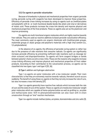 98
3.3.2 Co-agents in peroxide vulcanization
Because of drawbacks in physical and mechanical properties from organic peroxide
curing, peroxide curing with coagents has been developed to improve those properties.
Efficiency of peroxide cross-linking increases by using co-agents such as (meth)acrylates
and polyolefin with bi- or multi-functional double bonds like allylic and vinyl or derivatives
of maleic acid. These products increase the cross-link density and improve physical and
mechanical properties of the final products. These co-agents also act as the plasticizer and
improve processing.
Co-agents are multi-functional organic molecules which are highly reactive towards
free radicals. They are used as reactive additives to boost peroxide vulcanization efficiency.
The most commonly used co-agents are organic chemicals with (meth)acrylate groups,
maleimide groups or allylic groups and polymeric materials with a high vinyl content (i.e.,
1,2-polybutadiene).
In the absence of co-agents, the efficiency of peroxide curing system is rather low
due to the presence of side reactions that consume radicals. Co-agents can significantly
increase peroxide efficiency by preventing inefficient side reactions such as cleavage (or
chain scission) and disproportionation. Co-agents will form coagent bridges or bonds
between polymer chains as extra cross-links. Those are the reasons why coagents increase
cross-linking efficiency and improve physical and mechanical properties of final rubber
products. According to their contribution to the vulcanization process, co-agents can be
classified into two types: type I and type II [25, 26].
(I) Type I: addition and hydrogen abstraction
Type I co-agents are polar molecules with a low molecular weight. Their main
characteristic is that they are extremely reactive towards radicals, therefore scorch occurs
suddenly. The benefit of using these co-agents is that they not only increase the rate of cure,
but also increases cross-link density [27].
Type I co-agents generally have reactive free radicals which increase both the rate
of cure and the state of cure of the system. These co-agents are mostly low molecular weight
polar molecules which are capable of homo-polymerization as well as grafting i.e., acrylate
and methacrylate ester. N,N’-m-phenylenedimaleimide can also react with in-chain
unsaturation through an “ene” reaction mechanism.
Type I co-agents include methacrylates, acrylates, bismaleimides and zinc salts [3].
 