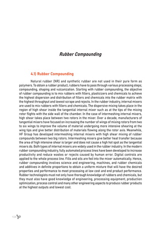 104
Rubber Compounding
4.1) Rubber Compounding
Natural rubber (NR) and synthetic rubber are not used in their pure form as
polymers. To obtain a rubber product, rubbers have to pass through various processing steps;
compounding, shaping and vulcanization. Starting with rubber compounding, the objective
of rubber compounding is to mix rubbers with fillers, plasticizers and chemicals to achieve
the highest dispersion and distribution of fillers and chemicals into the rubber matrix with
the highest throughput and lowest scrape and rejects. In the rubber industry, internal mixers
are used to mix rubbers with fillers and chemicals. The dispersive mixing takes place in the
region of high shear inside the tangential internal mixer such as at the tips of the mixing
rotor flights with the side wall of the chamber. In the case of intermeshing internal mixers,
high shear takes place between two rotors in the mixer. Over a decade, manufacturers of
tangential mixers have focused on increasing the number of wings of mixing rotors from two
to six wings to improve the volume of material undergoing more intensive shearing at the
wing tips and give better distribution of materials flowing along the rotor axis. Meanwhile,
HF Group has developed intermeshing internal mixers with high shear mixing of rubber
compounds between two big rotors. Intermeshing mixers give better heat transfer because
the area of high intensive shear is larger and does not cause a high hot spot as the tangential
mixers do. Both types of internal mixers are widely used in the rubber industry. In the modern
rubber compounding industry, fully automated process lines have been developed to increase
productivity and reduce wastes or rejects caused by human error. Digital controls are
applied to the whole process line. Fills and oils are fed into the mixer automatically. Hence,
rubber compounding involves science and engineering, machines, and rubber chemicals
and additives in definite proportions to obtain a uniform mixture that will have the desired
properties and performance to meet processing at low cost and end product performance.
Rubber technologists must not only have thorough knowledge of rubbers and chemicals, but
they must also have good knowledge of engineering, processing equipment, production
optimization, process control and many other engineering aspects to produce rubber products
at the highest outputs and lowest cost.
 