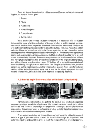 105
There are 6 major ingredients in a rubber compound formula and each is measured
in parts per hundred rubber (phr)
1. Rubbers
2. Fillers
3. Plasticizers
4. Protective agents
5. Processing aids
6. Curing system
When starting to develop a rubber compound, it is necessary that the rubber
technologists know what the application of the end product is and its desired physical,
mechanical and functional properties, its service conditions and media to be contacted as
well as the service temperatures in order to select the suitable rubber(s). Next, after rubber
selection, fillers and plasticizers need to be chosen; again they are very dependent on the
desired properties of the end product rubber. The fourth part of a rubber compound is protective
agents such as antioxidants, antiozonants or wax that help create a physical barrier to prevent
rubber products being degraded. Sometimes, the protectant can be mixtures of other rubbers
that have physical properties that protect the degradation of the original rubber product,
e.g., adding ethylene propylene diene rubber (EPDM) into NR to prevent the degradation of
natural rubber by sun light in static applications. The last part of the formulation, which is
considered as the most important, is the vulcanization system. Then, from formulation
design, rubber technologists must know how to operate the mixing equipment: internal
mixers, two roll mills, stock blenders, batch machines and packing machines.
4.2) How to begin the Formulation and Rubber Compounding
Formulation development as the path to the optimal final functional properties
requires a profound knowledge of polymers, fillers, plasticizers and chemicals in all the
diversities. The chemical knowledge and experience to design a starting formulation
are acquired through many years of professional practice and interdisciplinary cooperation,
which amazes all those in the development process.
From product application, service conditions and environment, a rubber technologist
selects a type of polymer rubber to start his formulation design. All ingredients are
determined by type and quantity in order to reach the designed finished product properties.
 