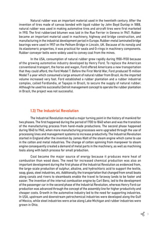 9
Natural rubber was an important material used in the twentieth century. After the
invention of tires made of canvas bonded with liquid rubber by John Boyd Dunlop in 1888,
natural rubber was used in making automotive tires and aircraft tires were first marketed
in 1910. The first rubberized bitumen was laid in the Rue Ferrier in Geneva in 1947. Rubber
became an important material used in machinery, highway and bridge construction, and
manufacturing in the industrial development period in Europe. Rubber-metal laminated bridge
bearings were used in 1957 on the Pelham Bridge in Lincoln, UK. Because of its nonslip and
its elastomeric properties, it was practical for seals and O-rings in machinery components.
Rubber conveyor belts were widely used to convey coal from the mines.
In the USA, consumption of natural rubber grew rapidly during 1900-1930 because
of the growing automotive industry developed by Henry Ford. To replace the American
conventional transport, the horse and wagon, Ford offered Americans a new transportation
that they could afford, the Ford Model T. Before the First World War, Ford produced 15 million
Model T a year which consumed a large amount of natural rubber from Brazil. As the imported
volume increased very fast. Ford established a rubber plantation and a rubber industrial
complex, called Fordlandia, at Tapajos in Brazil, to secure the supply of natural rubber.
Although he used his successful Detroit management concept to operate the rubber plantation
in Brazil, the project was not successful.
1.3) The Industrial Revolution
The Industrial Revolution marked a major turning point in the history of mankind for
two phases. The first happened during the period of 1700 to 1840 when and was the transition
of the manufacturing process from hand-made productions. The second phase happened
during 1840 to 1940, when more manufacturing processes were upgraded through the use of
processing lines and management systems to increase productivity. The Industrial Revolution
started in England after the invention by James Watt of the steam engine which came to use
in the cotton and metal industries. The change of cotton spinning from manpower to steam
engine consequently created a demand of metal parts in the machinery, as well as machining
tools along with batch process for small production.
Coal became the major source of energy because it produces more heat of
combustion than wood does. The need for increased chemical production was also an
important development during the first phase of the Industrial Revolution as evidenced from,
the large-scale production of sulphur, alkaline, and hydrochloric acid to support the textile,
soap, glass, steel industries, etc. Additionally, the transportation that changed from small boats
along canals and rivers to steamboats enable the travel to faraway lands to be faster and
easier. The invention of the internal combustion engine by Carl Benz, led to the development
of the passenger car in the second phase of the Industrial Revolution, whereas Henry Ford car
production was advanced through the concept of the assembly line for higher productivity and
cheaper costs. Growth in the automotive industry led to the need for supporting industries.
In USA, upstream and downstream petrochemical industries were developed along the Gulf
of Mexico, while steel industries were arise along Lake Michigan and rubber industries were
grown in Ohio.
 