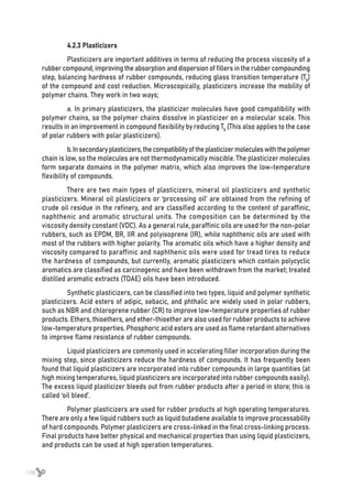 108
4.2.3 Plasticizers
Plasticizers are important additives in terms of reducing the process viscosity of a
rubber compound, improving the absorption and dispersion of fillers in the rubber compounding
step, balancing hardness of rubber compounds, reducing glass transition temperature (Tg)
of the compound and cost reduction. Microscopically, plasticizers increase the mobility of
polymer chains. They work in two ways;
a. In primary plasticizers, the plasticizer molecules have good compatibility with
polymer chains, so the polymer chains dissolve in plasticizer on a molecular scale. This
results in an improvement in compound flexibility by reducing Tg (This also applies to the case
of polar rubbers with polar plasticizers).
b.Insecondaryplasticizers,thecompatibilityoftheplasticizermoleculeswiththepolymer
chain is low, so the molecules are not thermodynamically miscible. The plasticizer molecules
form separate domains in the polymer matrix, which also improves the low-temperature
flexibility of compounds.
There are two main types of plasticizers, mineral oil plasticizers and synthetic
plasticizers. Mineral oil plasticizers or ‘processing oil’ are obtained from the refining of
crude oil residue in the refinery, and are classified according to the content of paraffinic,
naphthenic and aromatic structural units. The composition can be determined by the
viscosity density constant (VDC). As a general rule, paraffinic oils are used for the non-polar
rubbers, such as EPDM, BR, IIR and polyisoprene (IR), while naphthenic oils are used with
most of the rubbers with higher polarity. The aromatic oils which have a higher density and
viscosity compared to paraffinic and naphthenic oils were used for tread tires to reduce
the hardness of compounds, but currently, aromatic plasticizers which contain polycyclic
aromatics are classified as carcinogenic and have been withdrawn from the market; treated
distilled aromatic extracts (TDAE) oils have been introduced.
Synthetic plasticizers, can be classified into two types, liquid and polymer synthetic
plasticizers. Acid esters of adipic, sebacic, and phthalic are widely used in polar rubbers,
such as NBR and chloroprene rubber (CR) to improve low-temperature properties of rubber
products. Ethers, thioethers, and ether-thioether are also used for rubber products to achieve
low-temperature properties. Phosphoric acid esters are used as flame retardant alternatives
to improve flame resistance of rubber compounds.
Liquid plasticizers are commonly used in accelerating filler incorporation during the
mixing step, since plasticizers reduce the hardness of compounds. It has frequently been
found that liquid plasticizers are incorporated into rubber compounds in large quantities (at
high mixing temperatures, liquid plasticizers are incorporated into rubber compounds easily).
The excess liquid plasticizer bleeds out from rubber products after a period in store; this is
called ‘oil bleed’.
Polymer plasticizers are used for rubber products at high operating temperatures.
There are only a few liquid rubbers such as liquid butadiene available to improve processability
of hard compounds. Polymer plasticizers are cross-linked in the final cross-linking process.
Final products have better physical and mechanical properties than using liquid plasticizers,
and products can be used at high operation temperatures.
 