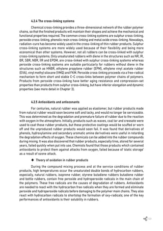 109
4.2.4 The cross-linking systems
Chemical cross-linking provides a three-dimensional network of the rubber polymer
chains, so that the finished products will maintain their shapes and achieve the mechanical and
functional properties required. The common cross-linking systems are sulphur cross-linking,
peroxide cross-linking, phenolic resin cross-linking and metal oxide cross-linking. Nowadays,
radiation-cure has become widely used in the cross-linking of thin rubber products. Sulphur
cross-linking systems are more widely used because of their flexibility and being more
economical than other systems. However, not all rubbers can be cross-linked with sulphur
cross-linking systems. Only unsaturated rubbers with diene in the structures such as NR, IR,
BR, SBR, NBR, IIR and EPDM, are cross-linked with sulphur cross-linking systems whereas
peroxide cross-linking systems are suitable particularly for rubbers without diene in the
structures such as HNBR, ethylene propylene rubber (EPM), ethylene vinyl acetate rubber
(EVA), vinyl methyl siloxane (VMQ) and FKM. Peroxide cross-linking proceeds via a free-radical
mechanism to form short and stable C-C cross-links between polymer chains of polymers.
Products from peroxide cross-linking have better aging resistance and compression-set
properties than products from sulphur cross-linking, but have inferior elongation and dynamic
properties (see more detail in Chapter 3).
4.2.5 Antioxidants and antiozonants
For centuries, natural rubber was applied as elastomer, but rubber products made
from natural rubber would soon become soft and tacky, and would no longer be serviceable.
This was determined as the degradation and premature failure of rubber due to the reaction
with oxygen in the atmosphere. Initially, products such as waxes, coal tar and creosote were
used to coat those rubber products, but these protective coatings would be scuffed or worn
off and the unproduced rubber products would soon fail. It was found that derivatives of
phenols, hydroxylamine and secondary aromatic amine derivatives were useful in retarding
the degradation effects of oxygen. These chemicals can be added into the rubber compounds
during mixing. It was also discovered that rubber products, especially tires, stored for several
years, failed quickly when put into use. Chemists found that those products which contained
antioxidants to protect them against attacks from oxygen, failed because of ‘static storage’
as a result of ozone attack.
‹ Theory of oxidation in rubber products
During the compound mixing process and at the service conditions of rubber
products, high temperatures occur the unsaturated double bonds of hydrocarbon rubbers,
especially, natural rubbers, isoprene rubber, styrene butadiene rubbers butadiene rubber
and bottle rubbers, contain free peroxide and hydroperoxide radicals in the main chain of
the polymers. These free radicals are the causes of degradation of rubbers. Antioxidants
are needed to react with the hydrocarbon free radicals when they are formed and eliminate
peroxide and hydroperoxide radicals before damaging to the polymer main chains. They also
react with hydrocarbon radicals to shortstop the formation of oxy-radicals; one of the key
performances of antioxidants is their solubility in rubbers.
 