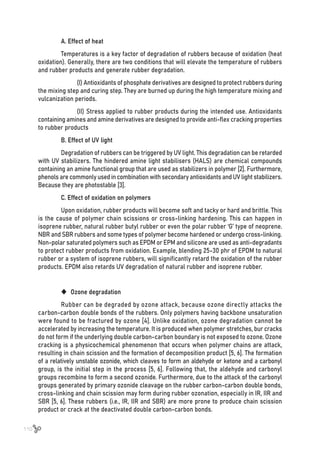 110
A. Effect of heat
Temperatures is a key factor of degradation of rubbers because of oxidation (heat
oxidation). Generally, there are two conditions that will elevate the temperature of rubbers
and rubber products and generate rubber degradation.
	 (I) Antioxidants of phosphate derivatives are designed to protect rubbers during
the mixing step and curing step. They are burned up during the high temperature mixing and
vulcanization periods.
	 (II) Stress applied to rubber products during the intended use. Antioxidants
containing amines and amine derivatives are designed to provide anti-flex cracking properties
to rubber products
B. Effect of UV light
Degradation of rubbers can be triggered by UV light. This degradation can be retarded
with UV stabilizers. The hindered amine light stabilisers (HALS) are chemical compounds
containing an amine functional group that are used as stabilizers in polymer [2]. Furthermore,
phenols are commonly used in combination with secondary antioxidants and UV light stabilizers.
Because they are photostable [3].
C. Effect of oxidation on polymers
Upon oxidation, rubber products will become soft and tacky or hard and brittle. This
is the cause of polymer chain scissions or cross-linking hardening. This can happen in
isoprene rubber, natural rubber butyl rubber or even the polar rubber ‘G’ type of neoprene.
NBR and SBR rubbers and some types of polymer become hardened or undergo cross-linking.
Non-polar saturated polymers such as EPDM or EPM and silicone are used as anti-degradants
to protect rubber products from oxidation. Example, blending 25-30 phr of EPDM to natural
rubber or a system of isoprene rubbers, will significantly retard the oxidation of the rubber
products. EPDM also retards UV degradation of natural rubber and isoprene rubber.
	
‹ Ozone degradation
Rubber can be degraded by ozone attack, because ozone directly attacks the
carbon-carbon double bonds of the rubbers. Only polymers having backbone unsaturation
were found to be fractured by ozone [4]. Unlike oxidation, ozone degradation cannot be
accelerated by increasing the temperature. It is produced when polymer stretches, bur cracks
do not form if the underlying double carbon-carbon boundary is not exposed to ozone. Ozone
cracking is a physicochemical phenomenon that occurs when polymer chains are attack,
resulting in chain scission and the formation of decomposition product [5, 6]. The formation
of a relatively unstable ozonide, which cleaves to form an aldehyde or ketone and a carbonyl
group, is the initial step in the process [5, 6]. Following that, the aldehyde and carbonyl
groups recombine to form a second ozonide. Furthermore, due to the attack of the carbonyl
groups generated by primary ozonide cleavage on the rubber carbon-carbon double bonds,
cross-linking and chain scission may form during rubber ozonation, especially in IR, IIR and
SBR [5, 6]. These rubbers (i.e., IR, IIR and SBR) are more prone to produce chain scission
product or crack at the deactivated double carbon-carbon bonds.
 