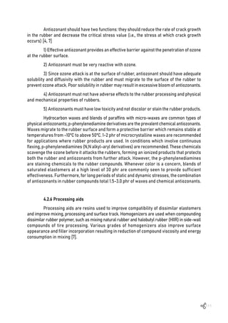 111
Antiozonant should have two functions: they should reduce the rate of crack growth
in the rubber and decrease the critical stress value (i.e., the stress at which crack growth
occurs) [4, 7]
1) Effective antiozonant provides an effective barrier against the penetration of ozone
at the rubber surface.
2) Antiozonant must be very reactive with ozone.
3) Since ozone attack is at the surface of rubber, antiozonant should have adequate
solubility and diffusivity with the rubber and must migrate to the surface of the rubber to
prevent ozone attack. Poor solubility in rubber may result in excessive bloom of antiozonants.
4) Antiozonant must not have adverse effects to the rubber processing and physical
and mechanical properties of rubbers.
5) Antiozonants must have low toxicity and not discolor or stain the rubber products.
Hydrocarbon waxes and blends of paraffins with micro-waxes are common types of
physical antiozonants; p-phenylenediamine derivatives are the prevalent chemical antiozonants.
Waxes migrate to the rubber surface and form a protective barrier which remains stable at
temperatures from -10ºC to above 50ºC. 1-2 phr of microcrystalline waxes are recommended
for applications where rubber products are used. In conditions which involve continuous
flexing, p-phenylenediamines (N,N alkyl-aryl derivatives) are recommended. These chemicals
scavenge the ozone before it attacks the rubbers, forming an ionized products that protects
both the rubber and antiozonants from further attack. However, the p-phenylenediamines
are staining chemicals to the rubber compounds. Whenever color is a concern, blends of
saturated elastomers at a high level of 30 phr are commonly seen to provide sufficient
effectiveness. Furthermore, for long periods of static and dynamic stresses, the combination
of antiozonants in rubber compounds total 1.5-3.0 phr of waxes and chemical antiozonants.
4.2.6 Processing aids
Processing aids are resins used to improve compatibility of dissimilar elastomers
and improve mixing, processing and surface track. Homogenizers are used when compounding
dissimilar rubber polymer, such as mixing natural rubber and halobutyl rubber (HIIR) in side-wall
compounds of tire processing. Various grades of homogenizers also improve surface
appearance and filler incorporation resulting in reduction of compound viscosity and energy
consumption in mixing [7].
 
