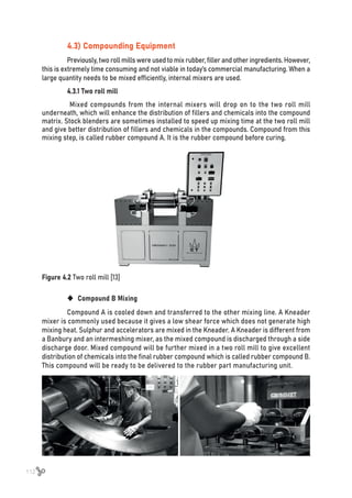 112
4.3) Compounding Equipment
Previously, two roll mills were used to mix rubber, filler and other ingredients. However,
this is extremely time consuming and not viable in today’s commercial manufacturing. When a
large quantity needs to be mixed efficiently, internal mixers are used.
4.3.1 Two roll mill
Mixed compounds from the internal mixers will drop on to the two roll mill
underneath, which will enhance the distribution of fillers and chemicals into the compound
matrix. Stock blenders are sometimes installed to speed up mixing time at the two roll mill
and give better distribution of fillers and chemicals in the compounds. Compound from this
mixing step, is called rubber compound A. It is the rubber compound before curing.
Figure 4.2 Two roll mill [13]
	
‹ Compound B Mixing
Compound A is cooled down and transferred to the other mixing line. A Kneader
mixer is commonly used because it gives a low shear force which does not generate high
mixing heat. Sulphur and accelerators are mixed in the Kneader. A Kneader is different from
a Banbury and an intermeshing mixer, as the mixed compound is discharged through a side
discharge door. Mixed compound will be further mixed in a two roll mill to give excellent
distribution of chemicals into the final rubber compound which is called rubber compound B.
This compound will be ready to be delivered to the rubber part manufacturing unit.
 